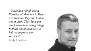 “Users don’t think about
libraries all that much. They
use them but they don’t think
about them. They have got
much more interesting things
to think about than how to
help us improve our
services”
Andy Priestner
 