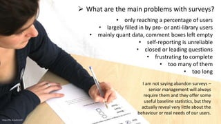  What are the main problems with surveys?
https://flic.kr/p/brnnFP
• only reaching a percentage of users
• largely filled in by pro- or anti-library users
• mainly quant data, comment boxes left empty
• self-reporting is unreliable
• closed or leading questions
• frustrating to complete
• too many of them
• too long
I am not saying abandon surveys –
senior management will always
require them and they offer some
useful baseline statistics, but they
actually reveal very little about the
behaviour or real needs of our users.
 
