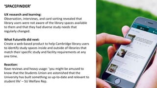 ‘SPACEFINDER’
UX research and learning:
Observation, interviews, and card sorting revealed that
library users were not aware of the library spaces available
to them and that they had diverse study needs that
regularly changed.
What Futurelib did next:
Create a web-based product to help Cambridge library users
to identify study spaces inside and outside of libraries that
match their specific study and facility requirements at any
one time.
Reaction:
Rave reviews and heavy usage: ‘you might be amused to
know that the Students Union are astonished that the
University has built something so up-to-date and relevant to
student life’ – SU Welfare Rep.
 