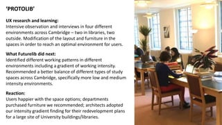 ‘PROTOLIB’
UX research and learning:
Intensive observation and interviews in four different
environments across Cambridge – two in libraries, two
outside. Modification of the layout and furniture in the
spaces in order to reach an optimal environment for users.
What Futurelib did next:
Identified different working patterns in different
environments including a gradient of working intensity.
Recommended a better balance of different types of study
spaces across Cambridge, specifically more low and medium
intensity environments.
Reaction:
Users happier with the space options; departments
purchased furniture we recommended; architects adopted
our intensity gradient finding for their redevelopment plans
for a large site of University buildings/libraries.
 