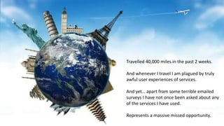 Travelled 40,000 miles in the past 2 weeks.
And whenever I travel I am plagued by truly
awful user experiences of services.
And yet… apart from some terrible emailed
surveys I have not once been asked about any
of the services I have used.
Represents a massive missed opportunity.
 