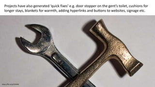 Projects have also generated ‘quick fixes’ e.g. door stopper on the gent’s toilet, cushions for
longer stays, blankets for warmth, adding hyperlinks and buttons to websites, signage etc.
https://flic.kr/p/5UfoRG
 