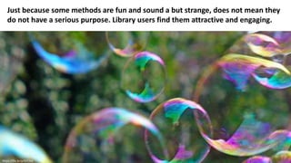 Just because some methods are fun and sound a but strange, does not mean they
do not have a serious purpose. Library users find them attractive and engaging.
https://flic.kr/p/63YJkd
 