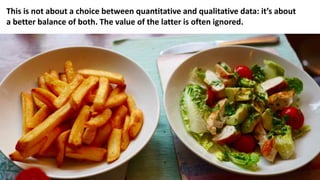This is not about a choice between quantitative and qualitative data: it’s about
a better balance of both. The value of the latter is often ignored.
 