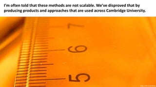 I’m often told that these methods are not scalable. We’ve disproved that by
producing products and approaches that are used across Cambridge University.
https://flic.kr/p/3kxfp
 