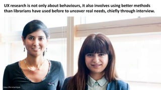 https://flic.kr/p/nPjyQr
UX research is not only about behaviours, it also involves using better methods
than librarians have used before to uncover real needs, chiefly through interview.
 