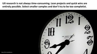 https://flic.kr/p/dKRumu
UX research is not always time-consuming. Lean projects and quick wins are
entirely possible. Select smaller samples and don’t try to be too completist.
 