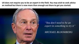 “You don’t need to be an
expert in something to try it”
MICHAEL BLOOMBERG
UX does not require you to be an expert in the field. You may wish to seek advice
on method but there is now more than enough out there to get you started.
 
