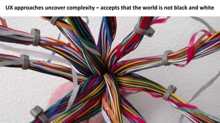 UX approaches uncover complexity – accepts that the world is not black and white
 