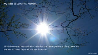 https://flic.kr/p/rkdtcT
My ‘Road to Damascus’ moment…
I had discovered methods that revealed the real experience of my users and
wanted to share them with other librarians.
 