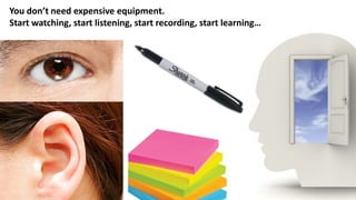 You don’t need expensive equipment.
Start watching, start listening, start recording, start learning…
 