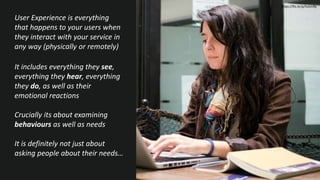 User Experience is everything
that happens to your users when
they interact with your service in
any way (physically or remotely)
It includes everything they see,
everything they hear, everything
they do, as well as their
emotional reactions
Crucially its about examining
behaviours as well as needs
It is definitely not just about
asking people about their needs…
https://flic.kr/p/fuGmBy
 