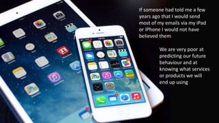 We are very poor at
predicting our future
behaviour and at
knowing what services
or products we will
end up using
If someone had told me a few
years ago that I would send
most of my emails via my iPad
or iPhone I would not have
believed them
 