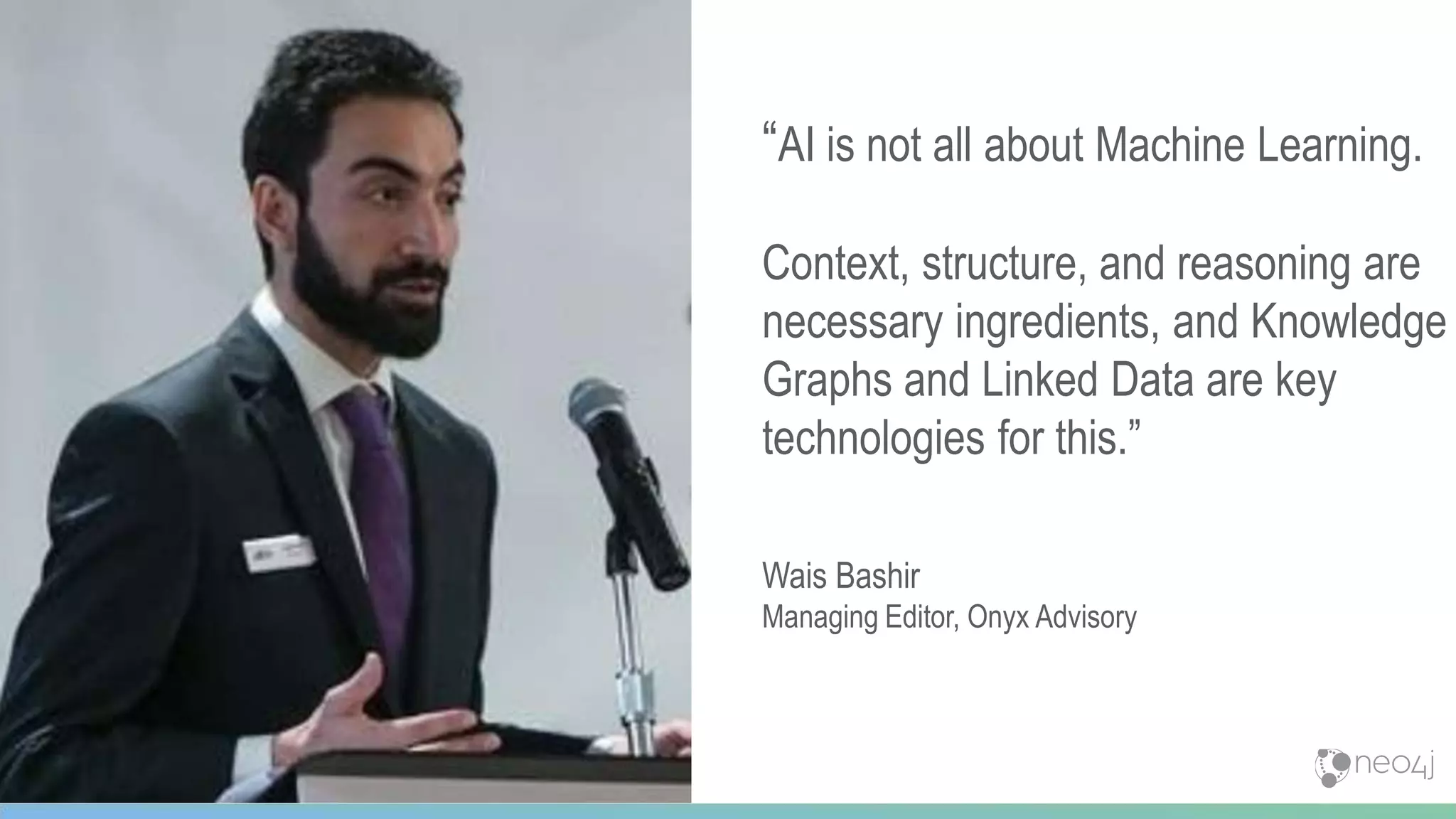 43
“AI is not all about Machine Learning.
Context, structure, and reasoning are
necessary ingredients, and Knowledge
Graphs and Linked Data are key
technologies for this.”
Wais Bashir
Managing Editor, Onyx Advisory
 