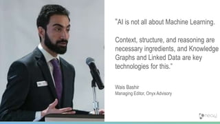 43
“AI is not all about Machine Learning.
Context, structure, and reasoning are
necessary ingredients, and Knowledge
Graphs and Linked Data are key
technologies for this.”
Wais Bashir
Managing Editor, Onyx Advisory
 