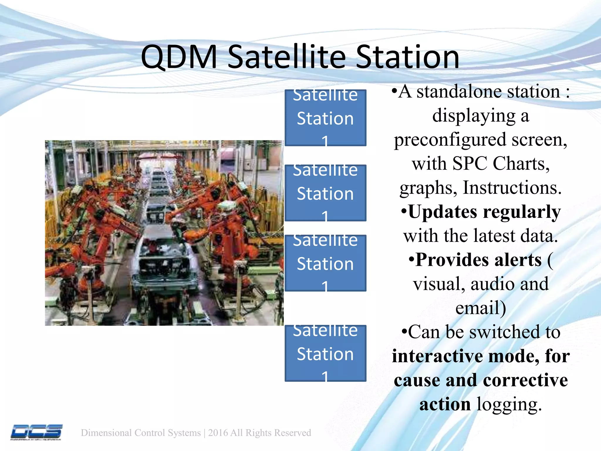 Dimensional Control Systems | 2016 All Rights Reserved
QDM Satellite Station
Satellite
Station
1
Satellite
Station
1
Satellite
Station
1
Satellite
Station
1
•A standalone station :
displaying a
preconfigured screen,
with SPC Charts,
graphs, Instructions.
•Updates regularly
with the latest data.
•Provides alerts (
visual, audio and
email)
•Can be switched to
interactive mode, for
cause and corrective
action logging.
 