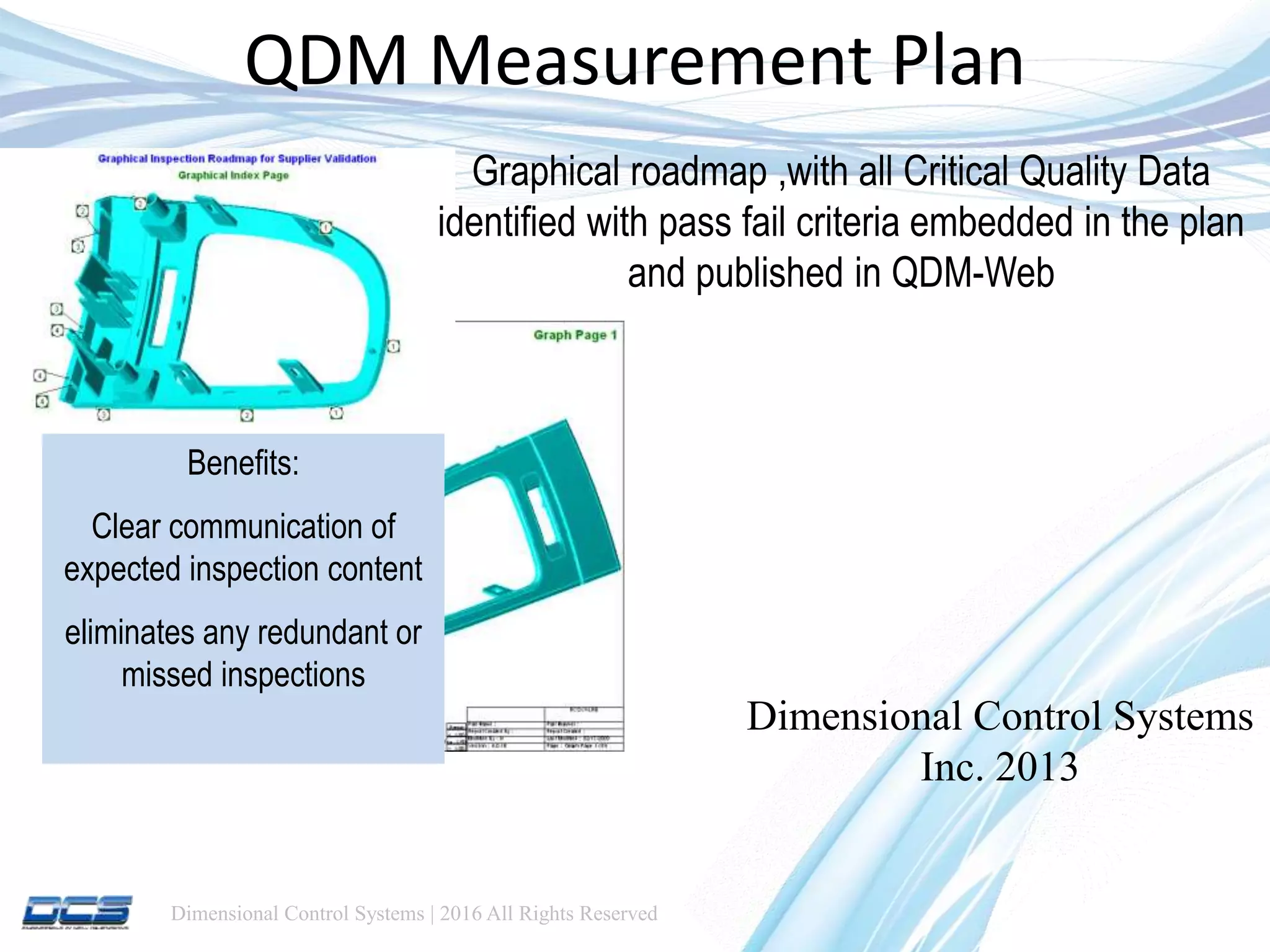 Dimensional Control Systems | 2016 All Rights Reserved
QDM Measurement Plan
Dimensional Control Systems
Inc. 2013
Graphical roadmap ,with all Critical Quality Data
identified with pass fail criteria embedded in the plan
and published in QDM-Web
Benefits:
Clear communication of
expected inspection content
eliminates any redundant or
missed inspections
 