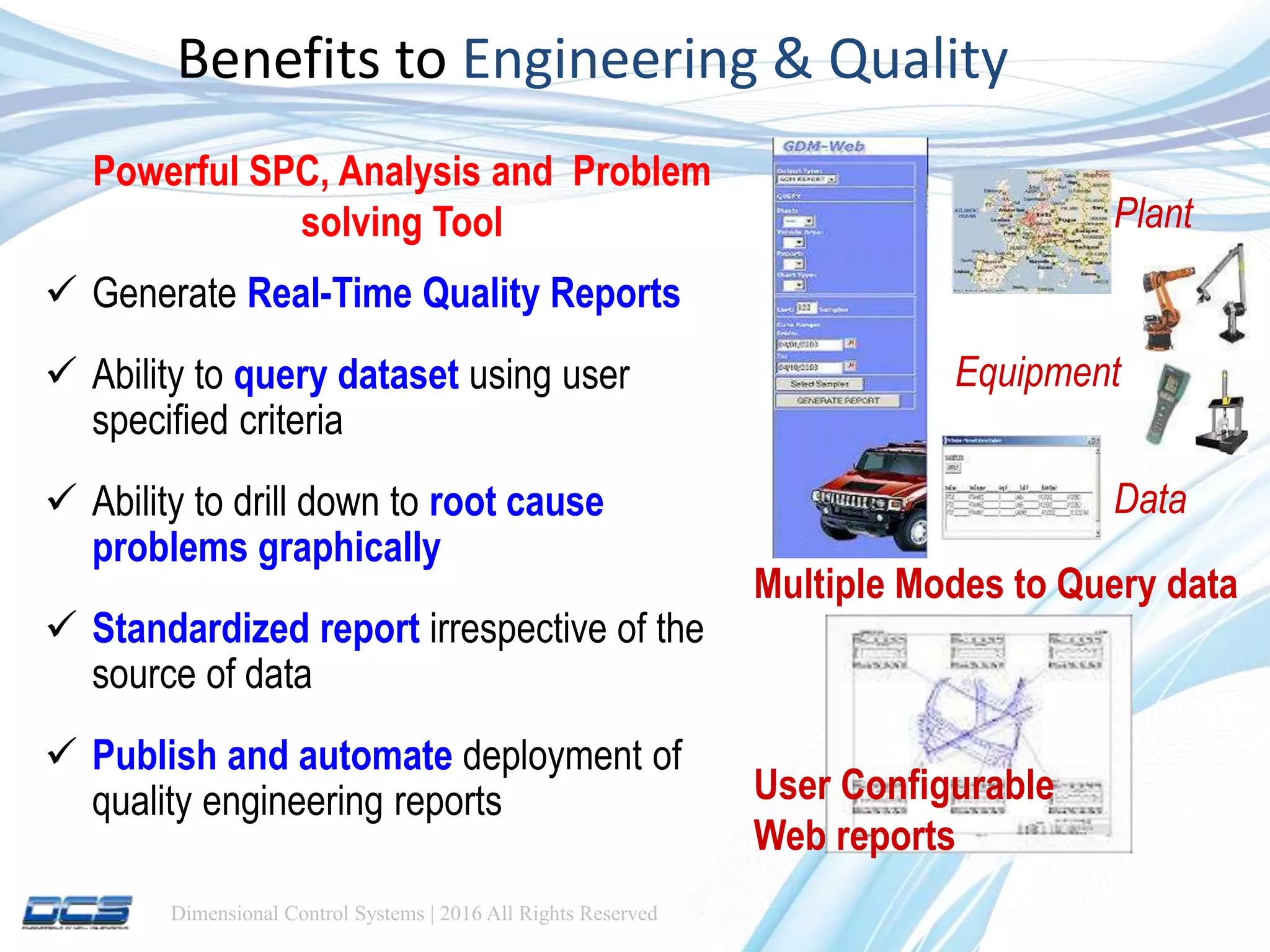 Dimensional Control Systems | 2016 All Rights Reserved
Benefits to Engineering & Quality
 Generate Real-Time Quality Reports
 Ability to query dataset using user
specified criteria
 Ability to drill down to root cause
problems graphically
 Standardized report irrespective of the
source of data
 Publish and automate deployment of
quality engineering reports
Plant
Equipment
Data
Multiple Modes to Query data
User Configurable
Web reports
Powerful SPC, Analysis and Problem
solving Tool
 