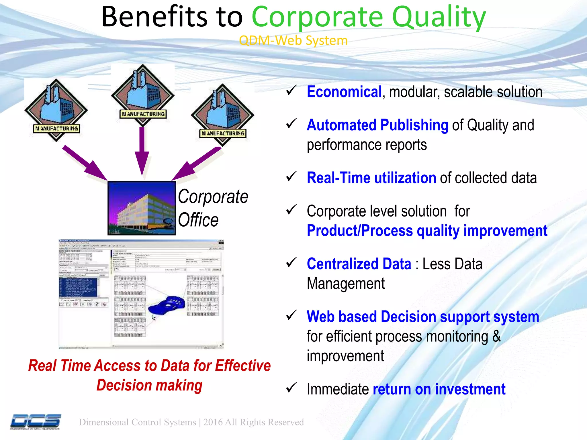 Dimensional Control Systems | 2016 All Rights Reserved
Benefits to Corporate Quality
QDM-Web System
 Economical, modular, scalable solution
 Automated Publishing of Quality and
performance reports
 Real-Time utilization of collected data
 Corporate level solution for
Product/Process quality improvement
 Centralized Data : Less Data
Management
 Web based Decision support system
for efficient process monitoring &
improvement
 Immediate return on investment
Real Time Access to Data for Effective
Decision making
Corporate
Office
 