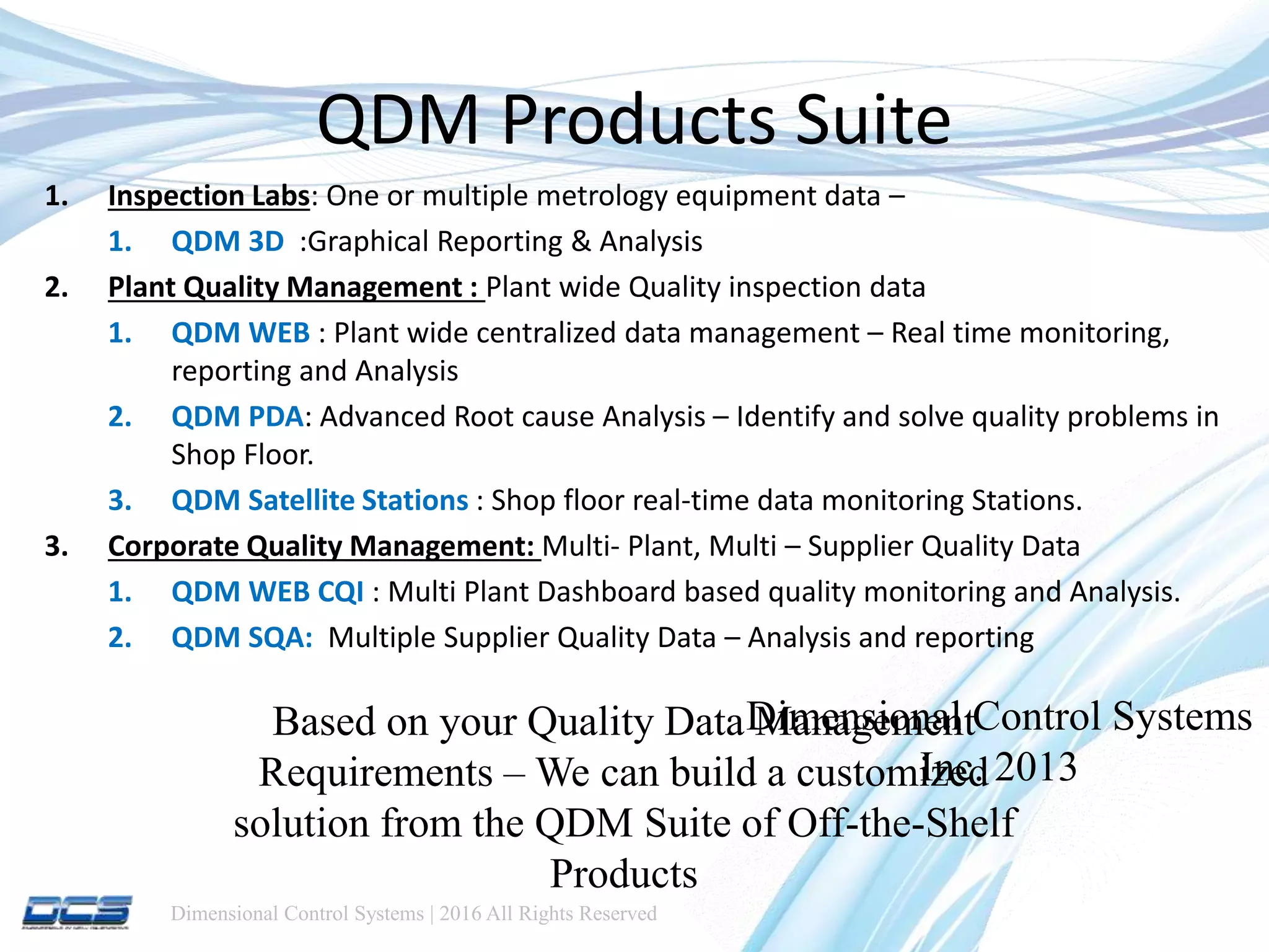 Dimensional Control Systems | 2016 All Rights Reserved
QDM Products Suite
1. Inspection Labs: One or multiple metrology equipment data –
1. QDM 3D :Graphical Reporting & Analysis
2. Plant Quality Management : Plant wide Quality inspection data
1. QDM WEB : Plant wide centralized data management – Real time monitoring,
reporting and Analysis
2. QDM PDA: Advanced Root cause Analysis – Identify and solve quality problems in
Shop Floor.
3. QDM Satellite Stations : Shop floor real-time data monitoring Stations.
3. Corporate Quality Management: Multi- Plant, Multi – Supplier Quality Data
1. QDM WEB CQI : Multi Plant Dashboard based quality monitoring and Analysis.
2. QDM SQA: Multiple Supplier Quality Data – Analysis and reporting
Dimensional Control Systems
Inc. 2013
Based on your Quality Data Management
Requirements – We can build a customized
solution from the QDM Suite of Off-the-Shelf
Products
 