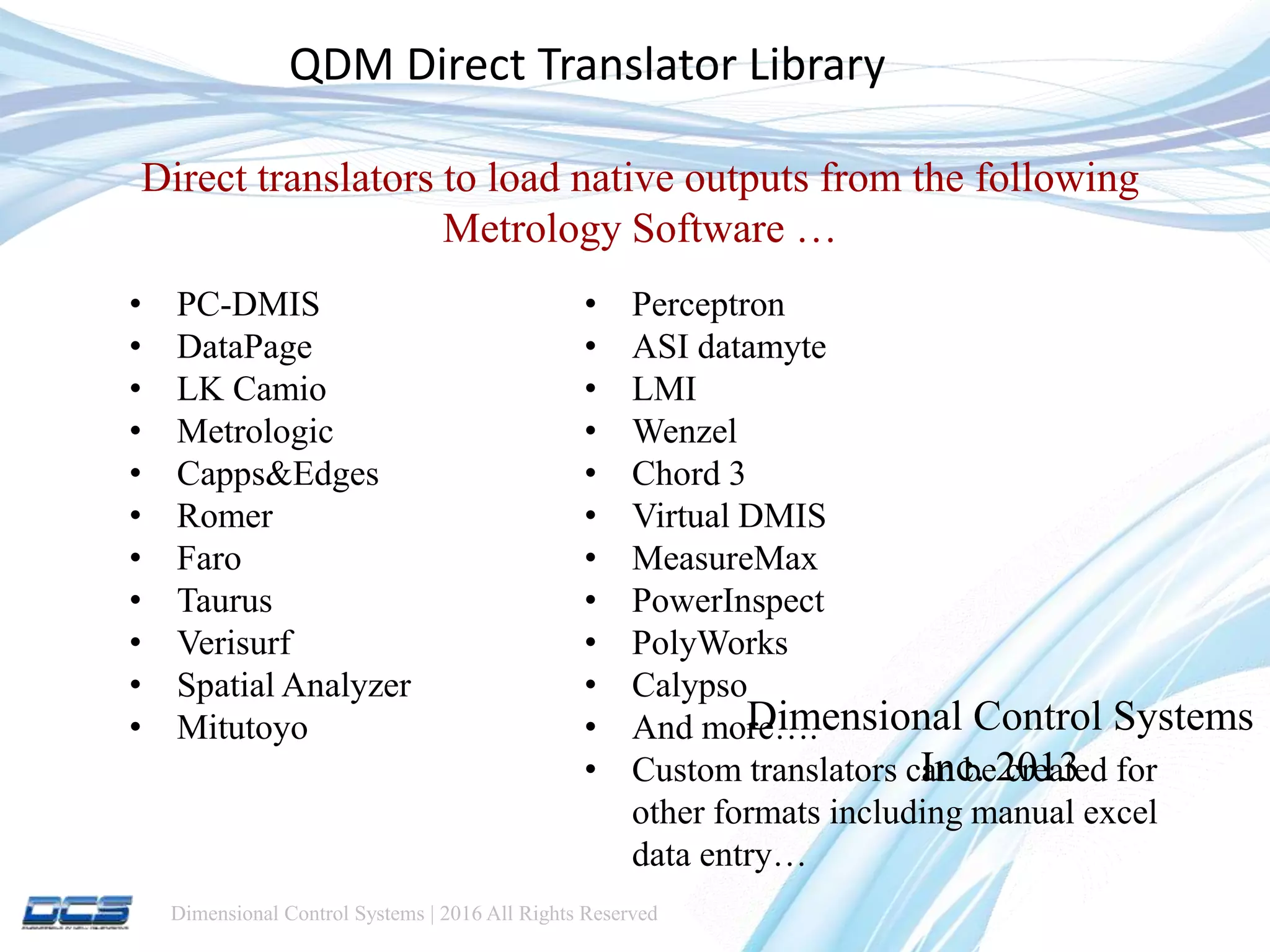 Dimensional Control Systems | 2016 All Rights Reserved
Dimensional Control Systems
Inc. 2013
QDM Direct Translator Library
Direct translators to load native outputs from the following
Metrology Software …
• PC-DMIS
• DataPage
• LK Camio
• Metrologic
• Capps&Edges
• Romer
• Faro
• Taurus
• Verisurf
• Spatial Analyzer
• Mitutoyo
• Perceptron
• ASI datamyte
• LMI
• Wenzel
• Chord 3
• Virtual DMIS
• MeasureMax
• PowerInspect
• PolyWorks
• Calypso
• And more….
• Custom translators can be created for
other formats including manual excel
data entry…
 