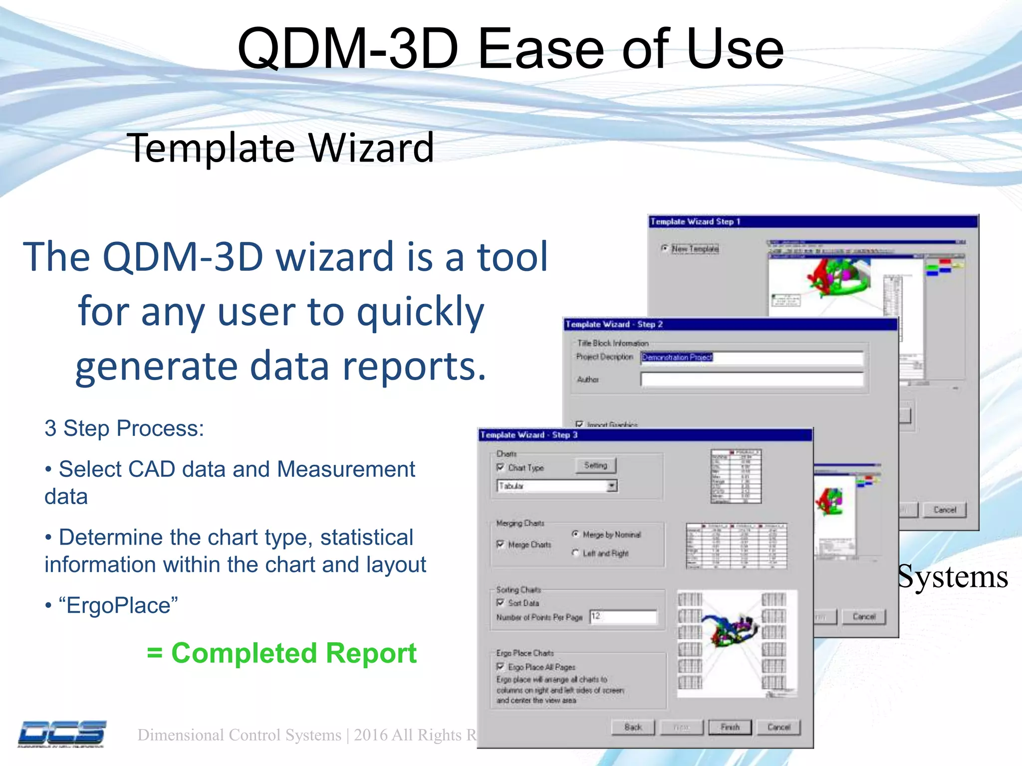 Dimensional Control Systems | 2016 All Rights Reserved
Template Wizard
The QDM-3D wizard is a tool
for any user to quickly
generate data reports.
Dimensional Control Systems
Inc. 2013
QDM-3D Ease of Use
3 Step Process:
• Select CAD data and Measurement
data
• Determine the chart type, statistical
information within the chart and layout
• “ErgoPlace”
= Completed Report
 