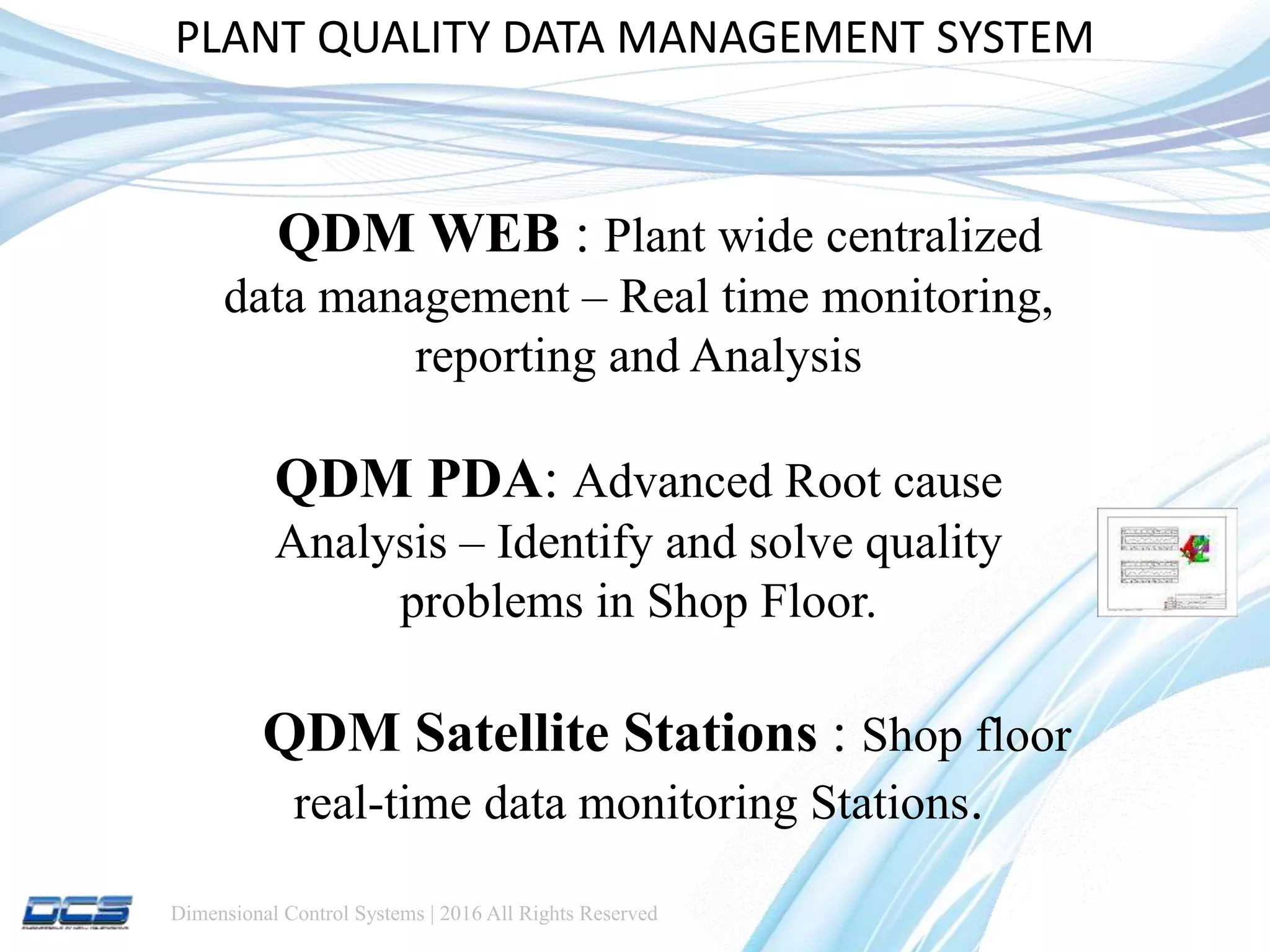 Dimensional Control Systems | 2016 All Rights Reserved
PLANT QUALITY DATA MANAGEMENT SYSTEM
QDM WEB : Plant wide centralized
data management – Real time monitoring,
reporting and Analysis
QDM PDA: Advanced Root cause
Analysis – Identify and solve quality
problems in Shop Floor.
QDM Satellite Stations : Shop floor
real-time data monitoring Stations.
 