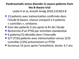 Pos_rauma@c	
  stress	
  disorder	
  in	
  aware	
  pa@ents	
  from	
  
the	
  B-­‐Aware	
  trial	
  
Leslie	
  K	
  et	
  al,	
  Anesth	
  Analg	
  2010;110:823-­‐8	
  
• 13	
  pa;ents	
  avec	
  mémorisa;on	
  conﬁrmée	
  dans	
  
l’étude	
  B-­‐Aware,	
  chacun	
  comparé	
  à	
  4	
  pa;ents	
  
«	
  contrôles	
  »,	
  similaires	
  
• Suivi	
  des	
  pa;ents	
  5	
  ans	
  après	
  la	
  ﬁn	
  de	
  l’étude	
  
• Recherche	
  d’un	
  PTSD	
  par	
  entre;en	
  standardisé	
  
• 6	
  pa;ents/13	
  décédés	
  dans	
  l’intervalle	
  
• 5/7	
  (71%)	
  pa;ents	
  avec	
  mémorisa;on	
  versus	
  3/25	
  
contrôles	
  (12%)	
  présentaient	
  un	
  PTSD	
  
• Survenue	
  14	
  jours	
  après	
  l’anesthésie,	
  durée:	
  4,7	
  ans	
  
 