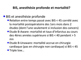BIS,	
  anesthésie	
  profonde	
  et	
  mortalité?	
  	
  
• BIS	
  et	
  anesthésie	
  profonde	
  
• Rela;on	
  entre	
  temps	
  passé	
  avec	
  BIS	
  <	
  45	
  corrélé	
  avec	
  
la	
  mortalité	
  postopératoire	
  des	
  1ers	
  mois	
  dans	
  2	
  
études	
  (dont	
  l’une	
  seulement	
  si	
  inclusion	
  des	
  cancers)	
  
• Etude	
  B-­‐Aware:	
  mortalité	
  et	
  taux	
  d’infarctus	
  au	
  cours	
  
des	
  4ères	
  années	
  supérieure	
  si	
  BIS	
  <	
  40	
  pendant	
  >	
  5	
  
mn	
  
• Etude	
  B-­‐Unaware:	
  mortalité	
  accrue	
  en	
  chirurgie	
  
cardiaque	
  (pas	
  en	
  chirurgie	
  non	
  cardiaque)	
  si	
  BIS	
  <	
  45	
  
• Triple	
  low…	
  
 