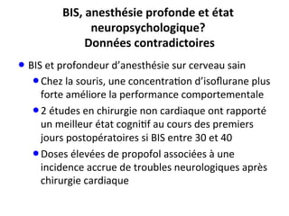 BIS,	
  anesthésie	
  profonde	
  et	
  état	
  
neuropsychologique?	
  	
  
Données	
  contradictoires	
  
• BIS	
  et	
  profondeur	
  d’anesthésie	
  sur	
  cerveau	
  sain	
  
• Chez	
  la	
  souris,	
  une	
  concentra;on	
  d’isoﬂurane	
  plus	
  
forte	
  améliore	
  la	
  performance	
  comportementale	
  	
  
• 2	
  études	
  en	
  chirurgie	
  non	
  cardiaque	
  ont	
  rapporté	
  
un	
  meilleur	
  état	
  cogni;f	
  au	
  cours	
  des	
  premiers	
  
jours	
  postopératoires	
  si	
  BIS	
  entre	
  30	
  et	
  40	
  
• Doses	
  élevées	
  de	
  propofol	
  associées	
  à	
  une	
  
incidence	
  accrue	
  de	
  troubles	
  neurologiques	
  après	
  
chirurgie	
  cardiaque	
  
 