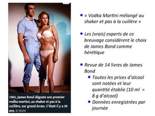 • «	
  Vodka	
  Mar*ni	
  mélangé	
  au	
  
shaker	
  et	
  pas	
  à	
  la	
  cuillère	
  »	
  
• Les	
  (vrais)	
  experts	
  de	
  ce	
  
breuvage	
  considèrent	
  le	
  choix	
  
de	
  James	
  Bond	
  comme	
  
héré*que	
  
• Revue	
  de	
  14	
  livres	
  de	
  James	
  
Bond	
  
• Toutes	
  les	
  prises	
  d‘alcool	
  
sont	
  notées	
  et	
  leur	
  
quan*té	
  établie	
  (10	
  ml	
  	
  =	
  
8	
  g	
  d’alcool)	
  
• Données	
  enregistrées	
  par	
  
journée	
  
 