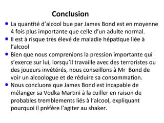• La	
  quan;té	
  d’alcool	
  bue	
  par	
  James	
  Bond	
  est	
  en	
  moyenne	
  
4	
  fois	
  plus	
  importante	
  que	
  celle	
  d’un	
  adulte	
  normal.	
  
• Il	
  est	
  à	
  risque	
  très	
  élevé	
  de	
  maladie	
  hépa;que	
  liée	
  à	
  
l’alcool	
  
• Bien	
  que	
  nous	
  comprenions	
  la	
  pression	
  importante	
  qui	
  
s’exerce	
  sur	
  lui,	
  lorsqu’il	
  travaille	
  avec	
  des	
  terroristes	
  ou	
  
des	
  joueurs	
  invétérés,	
  nous	
  conseillons	
  à	
  Mr	
  	
  Bond	
  de	
  
voir	
  un	
  alcoologue	
  et	
  de	
  réduire	
  sa	
  consomma;on.	
  
• Nous	
  concluons	
  que	
  James	
  Bond	
  est	
  incapable	
  de	
  
mélanger	
  sa	
  Vodka	
  Mar;ni	
  à	
  la	
  cuiller	
  en	
  raison	
  de	
  
probables	
  tremblements	
  liés	
  à	
  l’alcool,	
  expliquant	
  
pourquoi	
  il	
  préfère	
  l’agiter	
  au	
  shaker.	
  
Conclusion	
  
 