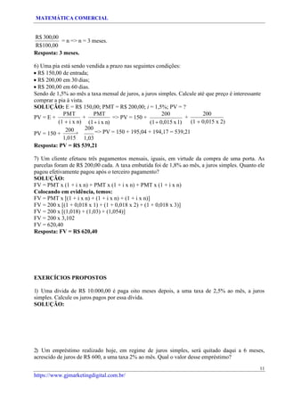 MATEMÁTICA COMERCIAL
11
https://www.gjmarketingdigital.com.br/
R$ 300,00
R$100,00
= n => n = 3 meses.
Resposta: 3 meses.
6) Uma pia está sendo vendida a prazo nas seguintes condições:
• R$ 150,00 de entrada;
• R$ 200,00 em 30 dias;
• R$ 200,00 em 60 dias.
Sendo de 1,5% ao mês a taxa mensal de juros, a juros simples. Calcule até que preço é interessante
comprar a pia à vista.
SOLUÇÃO: E = R$ 150,00; PMT = R$ 200,00; i = 1,5%; PV = ?
PV = E +
PMT
+
(1 + i x n)
PMT
(1+ i x n)
=> PV = 150 +
200
(1+ 0,015 x1)
+
200
(1 + 0,015 x 2)
PV = 150 +
200
+
1,015
200
=> PV = 150 + 195,04 + 194,17 = 539,21
1,03
Resposta: PV = R$ 539,21
7) Um cliente efetuou três pagamentos mensais, iguais, em virtude da compra de uma porta. As
parcelas foram de R$ 200,00 cada. A taxa embutida foi de 1,8% ao mês, a juros simples. Quanto ele
pagou efetivamente pagou após o terceiro pagamento?
SOLUÇÃO:
FV = PMT x (1 + i x n) + PMT x (1 + i x n) + PMT x (1 + i x n)
Colocando em evidência, temos:
FV = PMT x [(1 + i x n) + (1 + i x n) + (1 + i x n)]
FV = 200 x [(1 + 0,018 x 1) + (1 + 0,018 x 2) + (1 + 0,018 x 3)]
FV = 200 x [(1,018) + (1,03) + (1,054)]
FV = 200 x 3,102
FV = 620,40
Resposta: FV = R$ 620,40
EXERCÍCIOS PROPOSTOS
1) Uma dívida de R$ 10.000,00 é paga oito meses depois, a uma taxa de 2,5% ao mês, a juros
simples. Calcule os juros pagos por essa dívida.
SOLUÇÃO:
2) Um empréstimo realizado hoje, em regime de juros simples, será quitado daqui a 6 meses,
acrescido de juros de R$ 600, a uma taxa 2% ao mês. Qual o valor desse empréstimo?
 