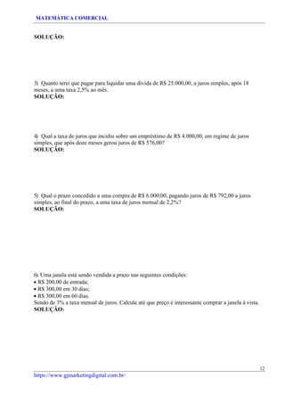 MATEMÁTICA COMERCIAL
12
https://www.gjmarketingdigital.com.br/
SOLUÇÃO:
3) Quanto terei que pagar para liquidar uma dívida de R$ 25.000,00, a juros simples, após 18
meses, a uma taxa 2,5% ao mês.
SOLUÇÃO:
4) Qual a taxa de juros que incidiu sobre um empréstimo de R$ 4.000,00, em regime de juros
simples, que após doze meses gerou juros de R$ 576,00?
SOLUÇÃO:
5) Qual o prazo concedido a uma compra de R$ 6.000,00, pagando juros de R$ 792,00 a juros
simples, ao final do prazo, a uma taxa de juros mensal de 2,2%?
SOLUÇÃO:
6) Uma janela está sendo vendida a prazo nas seguintes condições:
• R$ 200,00 de entrada;
• R$ 300,00 em 30 dias;
• R$ 300,00 em 60 dias.
Sendo de 3% a taxa mensal de juros. Calcule até que preço é interessante comprar a janela à vista.
SOLUÇÃO:
 