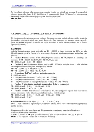MATEMÁTICA COMERCIAL
https://www.gjmarketingdigital.com.br
/
7) Um cliente efetuou três pagamentos mensais, iguais, em virtude da compra de material de
pintura. As parcelas foram de R$ 300,00 cada. A taxa embutida foi de 2,8% ao mês, a juros simples.
Quanto ele pagou efetivamente pagou após o terceiro pagamento?
SOLUÇÃO:
4. CAPITALIZAÇÃO COMPOSTA (OU JUROS COMPOSTOS)
Os juros compostos consideram que os juros formados em cada período são acrescidos ao capital
formando o montante (capital mais juros) do período. Este montante, por sua vez, passará a render
juros no período seguinte formando um novo montante, e assim sucessivamente, até o fim da
operação (contrato).
EXEMPLO:
Admita ilustrativamente uma aplicação de R$ 1.000,00 a taxa composta de 10% ao mês.
Identificando-se por C o Capital e M o montante, têm-se os seguintes resultados ao final de cada
período:
• Final do 1º mês: o capital de R$ 1.000,00 produz juros de R$ 100,00 (10% x 1.000,00) é um
montante de R$ 1.000,00 (R$ 1.000,00 + R$ 100,00), ou seja:
M = 1.000,00 x (1 + 0,10) = R$ 1.100,00
• Final do 2º mês: o montante do mês anterior (R$ 1.100,00) é o capital deste 2º mês, servindo
de base para o cálculo dos juros deste período. Assim:
M = R$ 1.000,00 x (1 + 0,10) x (1 + 0,10)
M = R$ 1.000,00 x (1 + 0,10)2
= R$ 1.210,00
• O montante do 2º mês pode ser assim decomposto:
R$ 1.000,00 capital
R$ 100,00 juros referentes ao 1º mês (10% x R$ 1.000,00)
R$ 100,00 juros referentes ao 2º mês (10% x R$ 1.000,00)
R$ 10,00 juros sobre os juros produzidos no 1º mês (10% x R$ 100,00)
• Final do 3º mês: dando sequência ao raciocínio de juros compostos:
M = 1.000,00 x (1 + 0,10) x (1 + 0,10) x (1 + 0,10)
M = 1.000,00 x (1 + 0,10)3
= $ 1.331,00
• Final do enésimo mês: aplicando-se a evolução dos juros compostos exposta para cada um dos
meses, o montante (valor futuro) acumulado ao final do período atinge:
M = 1.000,00 x (1 + 0,10) x (1 + 0,10) x (1 + 0,10) ... (1 + 0,10)
M = 1.000,00 x (1 + 0,10)n
Generalizando-se: M = C x (1 + i)n
e C = M / (1 + i)n
Onde (1 + i)n
é o fator de capitalização (ou de valor futuro), e 1/(1 + i)n
o fator de atualização (ou de
capital inicial).
O valor monetário dos juros é apurado diferença entre o montante e o capital, obtendo-se o
resultado pela seguinte expressão:
J = M – C, como: M = C (1 + i)n, colocando-se (C) em evidência tem-se: J = C [(1 + i) n – 1]
Onde: M = FV (Valor Futuro) e C = PV (Valor Presente).
13
 