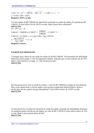 MATEMÁTICA COMERCIAL
15
https://www.gjmarketingdigital.com.br/
3,314 = (1 + i)12
=> 12
331,4
i = 0,105 x 100 = 10,5%
Resposta: 10,5% ao mês.
= 12
(1+ i)12
=> 1,105 = 1 + i =>
5) Uma compra de R$ 2.000,00 em material de construção no cartão de crédito, foi quitada por R$
3.666,63. O custo efetivo foi de 10,63% ao mês. Qual o prazo desse adiamento?
SOLUÇÃO:
FV = PV x (1 + i)n
3.666,63 = 2.000,00 x (1,1063)n
=>
3.666,63
2.000,00
= (1,1063)n
=>
1,833315 = (1,1063)n
=> n x log 1,1063 = log 1,833315
n =
log 1,833315
log 1,1063
=> n = 6
Resposta: 6 meses.
EXERCÍCIOS PROPOSTOS
1) Imagine que a fatura do seu cartão de crédito foi de R$ 1.000,00. Você passando por dificuldade
financeira resolve pagar o valor do pagamento mínimo. Sabendo que os juros mensais são de 10%.
Qual o valor mínimo a ser pago, e o valor do próximo mês?
SOLUÇÃO:
2) Uma pessoa tem à vista no cartão de crédito, o valor de R$ 2.000,00 na compra de uma banheira.
Mas, se por algum motivo resolver pagar a taxa mínima exigida pela administradora e quitar a
dívida após um ano, quanto terá que desembolsar? Custo efetivo total é de 10,69% ao mês.
SOLUÇÃO:
3) Uma pessoa fez a compra de uma porta no cartão de crédito, passando por dificuldades financeira
só conseguiu quitar a dívida um ano depois, no valor de R$ 2.196,90. O custo efetivo total é de 10%
ao mês. Qual o valor presente dessa dívida?
SOLUÇÃO:
 