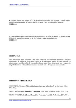 MATEMÁTICA COMERCIAL
16
https://www.gjmarketingdigital.com.br/
4) O cliente efetuou uma compra de R$ 200,00 no cartão de crédito, que só pagou 12 meses depois,
por enfrentar dificuldades, no valor de R$ 655,63? Qual a taxa mensal de juros embutida?
SOLUÇÃO:
5) Uma compra de R$ 1.500,00 em material de construção, no cartão de crédito, foi quitada por R$
2.730,64. O custo efetivo mensal foi de 10,5%. Qual o prazo desse adiamento?
SOLUÇÃO:
OBSERVAÇÃO:
Uma das dúvidas mais frequentes é não saber lidar com o acúmulo das prestações, dos juros
exorbitantes, da utilização do crédito rotativo e do pagamento apenas do valor mínimo. A
administradora considera o fato do consumidor oferecer maior risco, não arcando com o pagamento
integral referente ao valor da fatura, mudando seu perfil com a elevação das taxas cobradas.
REFERÊNCIA BIBLIOGRÁFICA
ASSAF NETO, Alexandre. Matemática financeira e suas aplicações. 7. ed. São Paulo: Atlas,
2002. 436 p.
CREPO, Antônio Arnot. Matemática Financeira: Fácil. 14 ed. São Paulo: Saraiva, 2010. 255 p.
VIEIRA SOBRINHO, José Dutra. Matemática Financeira. 7. ed. São Paulo: Atlas, 2000. 409 p.
 