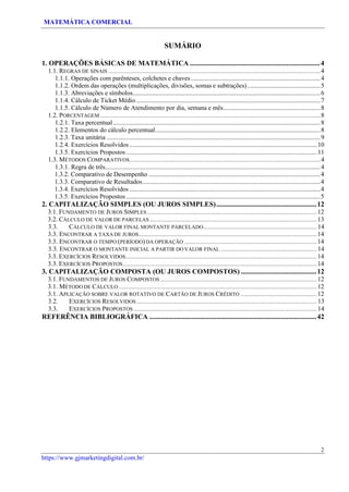 MATEMÁTICA COMERCIAL
2
https://www.gjmarketingdigital.com.br/
SUMÁRIO
1. OPERAÇÕES BÁSICAS DE MATEMÁTICA ..........................................................................4
1.1. REGRAS DE SINAIS ...............................................................................................................................................................4
1.1.1. Operações com parênteses, colchetes e chaves................................................................................4
1.1.2. Ordem das operações (multiplicações, divisões, somas e subtrações).............................................5
1.1.3. Abreviações e símbolos....................................................................................................................6
1.1.4. Cálculo de Ticket Médio..................................................................................................................7
1.1.5. Cálculo de Número de Atendimento por dia, semana e mês............................................................8
1.2. PORCENTAGEM .....................................................................................................................................................................8
1.2.1. Taxa percentual................................................................................................................................8
1.2.2. Elementos do cálculo percentual......................................................................................................8
1.2.3. Taxa unitária ....................................................................................................................................9
1.2.4. Exercícios Resolvidos....................................................................................................................10
1.3.5. Exercícios Propostos ......................................................................................................................11
1.3. MÉTODOS COMPARATIVOS...............................................................................................................................................4
1.3.1. Regra de três.....................................................................................................................................4
1.3.2. Comparativo de Desempenho ..........................................................................................................4
1.3.3. Comparativo de Resultados..............................................................................................................4
1.3.4. Exercícios Resolvidos ......................................................................................................................4
1.3.5. Exercícios Propostos ........................................................................................................................5
2. CAPITALIZAÇÃO SIMPLES (OU JUROS SIMPLES).........................................................12
3.1. FUNDAMENTO DE JUROS SIMPLES............................................................................................................................... 12
3.2. CÁLCULO DE VALOR DE PARCELAS ............................................................................................................................. 13
3.3. CÁLCULO DE VALOR FINAL MONTANTE PARCELADO..................................................................................... 14
3.3. ENCONTRAR A TAXA DE JUROS..................................................................................................................................... 14
3.3. ENCONTRAR O TEMPO (PERÍODO)DA OPERAÇÃO ................................................................................................... 14
3.3. ENCONTRAR O MONTANTE INICIAL A PARTIR DO VALOR FINAL ........................................................................ 14
3.3. EXERCÍCIOS RESOLVIDOS............................................................................................................................................... 14
3.3. EXERCÍCIOS PROPOSTOS................................................................................................................................................. 14
3. CAPITALIZAÇÃO COMPOSTA (OU JUROS COMPOSTOS) ...........................................12
3.1. FUNDAMENTOS DE JUROS COMPOSTOS ..................................................................................................................... 12
3.1. MÉTODO DE CÁLCULO .................................................................................................................................................... 12
3.1. APLICAÇÃO SOBRE VALOR ROTATIVO DE CARTÃO DE JUROS CRÉDITO ......................................................... 12
3.2. EXERCÍCIOS RESOLVIDOS....................................................................................................................................... 13
3.3. EXERCÍCIOS PROPOSTOS ......................................................................................................................................... 14
REFERÊNCIA BIBLIOGRÁFICA ...............................................................................................42
 