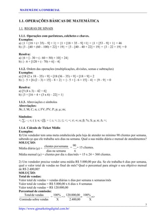 MATEMÁTICA COMERCIAL
https://www.gjmarketingdigital.com.br/
1.1. OPERAÇÕES BÁSICAS DE MATEMÁTICA
1.1. REGRAS DE SINAIS
1.1.1. Operações com parênteses, colchetes e chaves.
Exemplos:
a) {1 + [18 + (+ 35) – 9] + 1} = {1 + [18 + 35 – 9] +1} = {1 + [53 – 9] + 1} = 46
b) {3 – [40 + (60 – 100) + 22] + 19} = {3 – [40 – 40 + 22] + 19} = {3 – 22 + 19} = 0
Resolva:
a) {6 + [– 30 + (– 60 + 50) + 10] + 24}
b) {– 6 + [120 + (– 70) + 6] – 4}
1.1.2. Ordem das operações (multiplicações, divisões, somas e subtrações)
Exemplos:
a) [18 (2 x 18 – 35) ÷ 9] = [18 (36 – 35) ÷ 9] = [18 ÷ 9] = 2
b) {– 5 + [6 (2 – 3) + 15] – 8 ÷ 2} = {– 5 + [– 6 + 15] – 4} = {9 – 9} = 0
Resolva:
a) [5 (4 x 3) – 42 ÷ 6]
b) {3 + [16 ÷ 4 + (3 x 6) – 22] + 1}
1.1.3. Abreviações e símbolos
Abreviações:
№; J; M; C; n; i; FV; PV; P; p; µ; m;
Símbolos:
+; ∑; –; ±; ( ); x; ∙;∏; ÷ /; :; >; ≥; ≤; <; =; ≠; ∞; α; β; %; $; µ; π; ∆; ≈;
1.1.4. Cálculo de Ticket Médio
Exemplos:
1) Um vendedor tem uma meta estabelecida pela loja de atender no mínimo 90 clientes por semana,
sabendo-se que ele trabalha seis dias na semana. Qual a sua média diária e mensal de atendimentos?
SOLUÇÃO:
Média diária (µ) =
clientes porsemana
dias na semana
=
90
= 15 clientes.
6
Média mensal (µ) = clientes por dia x dias/mês = 15 x 24 = 360 clientes.
2) Um vendedor precisa vender uma média R$ 5.000,00 por dia. Se ele trabalha 6 dias por semana,
qual o valor total de vendas no final do mês? Qual o percentual para atingir o seu objetivo mensal
de R$ 2.400,00?
SOLUÇÃO:
Total de vendas:
Valor total de vendas = vendas diárias x dias por semana x semanas/mês
Valor total de vendas = R$ 5.000,00 x 6 dias x 4 semanas
Valor total de vendas = R$ 120.000,00
Percentual de comissão:
Totalde vendas
=
100%
=>
120.000,00
=
100%
=>
Comissão sobre vendas X 2.400,00 X
3
 