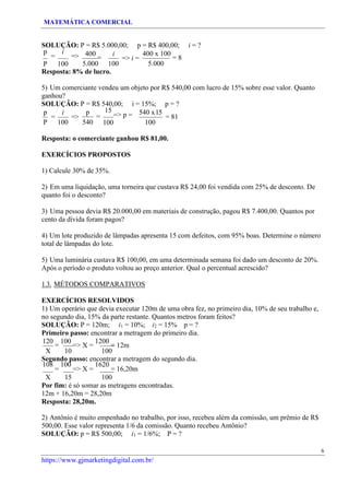 MATEMÁTICA COMERCIAL
https://www.gjmarketingdigital.com.br/
SOLUÇÃO: P = R$ 5.000,00; p = R$ 400,00; i = ?
p
=
i
=>
P 100
400
=
5.000
i
=> i =
100
400 x 100
= 8
5.000
Resposta: 8% de lucro.
5) Um comerciante vendeu um objeto por R$ 540,00 com lucro de 15% sobre esse valor. Quanto
ganhou?
SOLUÇÃO: P = R$ 540,00; i = 15%; p = ?
p
=
i
=>
P 100
p
=
540
15
=> p =
100
540 x15
100
= 81
Resposta: o comerciante ganhou R$ 81,00.
EXERCÍCIOS PROPOSTOS
1) Calcule 30% de 35%.
2) Em uma liquidação, uma torneira que custava R$ 24,00 foi vendida com 25% de desconto. De
quanto foi o desconto?
3) Uma pessoa devia R$ 20.000,00 em materiais de construção, pagou R$ 7.400,00. Quantos por
cento da dívida foram pagos?
4) Um lote produzido de lâmpadas apresenta 15 com defeitos, com 95% boas. Determine o número
total de lâmpadas do lote.
5) Uma luminária custava R$ 100,00, em uma determinada semana foi dado um desconto de 20%.
Após o período o produto voltou ao preço anterior. Qual o percentual acrescido?
1.3. MÉTODOS COMPARATIVOS
EXERCÍCIOS RESOLVIDOS
1) Um operário que devia executar 120m de uma obra fez, no primeiro dia, 10% de seu trabalho e,
no segundo dia, 15% da parte restante. Quantos metros foram feitos?
SOLUÇÃO: P = 120m; i1 = 10%; i2 = 15% p = ?
Primeiro passo: encontrar a metragem do primeiro dia.
120
=
100
=> X =
1200
= 12m
X 10 100
Segundo passo: encontrar a metragem do segundo dia.
108
=
100
=> X =
1620
= 16,20m
X 15 100
Por fim: é só somar as metragens encontradas.
12m + 16,20m = 28,20m
Resposta: 28,20m.
2) Antônio é muito empenhado no trabalho, por isso, recebeu além da comissão, um prêmio de R$
500,00. Esse valor representa 1/6 da comissão. Quanto recebeu Antônio?
SOLUÇÃO: p = R$ 500,00; i1 = 1/6%; P = ?
6
 