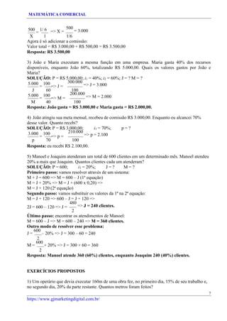MATEMÁTICA COMERCIAL
https://www.gjmarketingdigital.com.br/
500
=
1/ 6 => X =
500
= 3.000
X 1 1/6
Agora é só adicionar a comissão:
Valor total = R$ 3.000,00 + R$ 500,00 = R$ 3.500,00
Resposta: R$ 3.500,00
3) João e Maria executam a mesma função em uma empresa. Maria gasta 40% dos recursos
disponíveis, enquanto João 60%, totalizando R$ 5.000,00. Quais os valores gastos por João e
Maria?
SOLUÇÃO: P = R$ 5.000,00; i1 = 40%; i2 = 60%; J = ? M = ?
5.000
=
100
=> J =
300.000
=> J = 3.000
J 60 100
5.000
=
100
=> M =
200.000
=> M = 2.000
M 40 100
Resposta: João gasta = R$ 3.000,00 e Maria gasta = R$ 2.000,00.
4) João atingiu sua meta mensal, recebeu de comissão R$ 3.000,00. Enquanto eu alcancei 70%
desse valor. Quanto recebi?
SOLUÇÃO: P = R$ 3.000,00; i1 = 70%; p = ?
3.000
=
100
=> p =
210.000
=> p = 2.100
p 70 100
Resposta: eu recebi R$ 2.100,00.
5) Manoel e Joaquim atenderam um total de 600 clientes em um determinado mês. Manoel atendeu
20% a mais que Joaquim. Quantos clientes cada um atenderam?
SOLUÇÃO: P = 600; i1 = 20%; J = ? M = ?
Primeiro passo: vamos resolver através de um sistema:
M + J = 600 => M = 600 – J (1ª equação)
M = J + 20% => M = J + (600 x 0,20) =>
M = J + 120 (2ª equação)
Segundo passo: vamos substituir os valores da 1ª na 2ª equação:
M = J + 120 => 600 – J = J + 120 =>
2J = 600 – 120 => J =
480
=> J = 240 clientes.
2
Último passo: encontrar os atendimentos de Manoel:
M = 600 – J => M = 600 – 240 => M = 360 clientes.
Outro modo de resolver esse problema:
J =
600
– 20% => J = 300 – 60 = 240
2
M =
600
+ 20% => J = 300 + 60 = 360
2
Resposta: Manoel atende 360 (60%) clientes, enquanto Joaquim 240 (40%) clientes.
EXERCÍCIOS PROPOSTOS
1) Um operário que devia executar 160m de uma obra fez, no primeiro dia, 15% de seu trabalho e,
no segundo dia, 20% da parte restante. Quantos metros foram feitos?
7
 