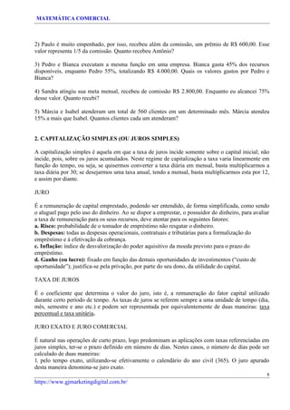 MATEMÁTICA COMERCIAL
https://www.gjmarketingdigital.com.br/
2) Paulo é muito empenhado, por isso, recebeu além da comissão, um prêmio de R$ 600,00. Esse
valor representa 1/5 da comissão. Quanto recebeu Antônio?
3) Pedro e Bianca executam a mesma função em uma empresa. Bianca gasta 45% dos recursos
disponíveis, enquanto Pedro 55%, totalizando R$ 4.000,00. Quais os valores gastos por Pedro e
Bianca?
4) Sandra atingiu sua meta mensal, recebeu de comissão R$ 2.800,00. Enquanto eu alcancei 75%
desse valor. Quanto recebi?
5) Márcia e Isabel atenderam um total de 560 clientes em um determinado mês. Márcia atendeu
15% a mais que Isabel. Quantos clientes cada um atenderam?
2. CAPITALIZAÇÃO SIMPLES (OU JUROS SIMPLES)
A capitalização simples é aquela em que a taxa de juros incide somente sobre o capital inicial; não
incide, pois, sobre os juros acumulados. Neste regime de capitalização a taxa varia linearmente em
função do tempo, ou seja, se quisermos converter a taxa diária em mensal, basta multiplicarmos a
taxa diária por 30; se desejarmos uma taxa anual, tendo a mensal, basta multiplicarmos esta por 12,
e assim por diante.
JURO
É a remuneração de capital emprestado, podendo ser entendido, de forma simplificada, como sendo
o aluguel pago pelo uso do dinheiro. Ao se dispor a emprestar, o possuidor do dinheiro, para avaliar
a taxa de remuneração para os seus recursos, deve atentar para os seguintes fatores:
a. Risco: probabilidade de o tomador de empréstimo não resgatar o dinheiro.
b. Despesas: todas as despesas operacionais, contratuais e tributárias para a formalização do
empréstimo e á efetivação da cobrança.
c. Inflação: índice de desvalorização do poder aquisitivo da moeda previsto para o prazo do
empréstimo.
d. Ganho (ou lucro): fixado em função das demais oportunidades de investimentos (“custo de
oportunidade”); justifica-se pela privação, por parte do seu dono, da utilidade do capital.
TAXA DE JUROS
É o coeficiente que determina o valor do juro, isto é, a remuneração do fator capital utilizado
durante certo período de tempo. As taxas de juros se referem sempre a uma unidade de tempo (dia,
mês, semestre e ano etc.) e podem ser representada por equivalentemente de duas maneiras: taxa
percentual e taxa unitária.
JURO EXATO E JURO COMERCIAL
É natural nas operações de curto prazo, logo predominam as aplicações com taxas referenciadas em
juros simples, ter-se o prazo definido em número de dias. Nestes casos, o número de dias pode ser
calculado de duas maneiras:
1. pelo tempo exato, utilizando-se efetivamente o calendário do ano civil (365). O juro apurado
desta maneira denomina-se juro exato.
8
 