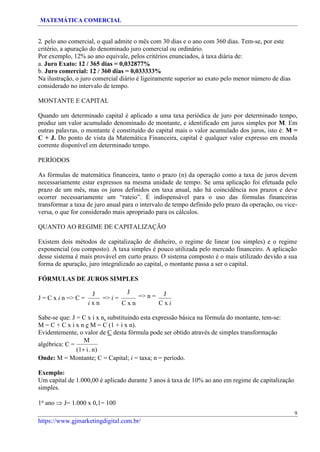 MATEMÁTICA COMERCIAL
https://www.gjmarketingdigital.com.br/
2. pelo ano comercial, o qual admite o mês com 30 dias e o ano com 360 dias. Tem-se, por este
critério, a apuração do denominado juro comercial ou ordinário.
Por exemplo, 12% ao ano equivale, pelos critérios enunciados, à taxa diária de:
a. Juro Exato: 12 / 365 dias = 0,032877%
b. Juro comercial: 12 / 360 dias = 0,033333%
Na ilustração, o juro comercial diário é ligeiramente superior ao exato pelo menor número de dias
considerado no intervalo de tempo.
MONTANTE E CAPITAL
Quando um determinado capital é aplicado a uma taxa periódica de juro por determinado tempo,
produz um valor acumulado denominado de montante, e identificado em juros simples por M. Em
outras palavras, o montante é constituído do capital mais o valor acumulado dos juros, isto é: M =
C + J. Do ponto de vista da Matemática Financeira, capital é qualquer valor expresso em moeda
corrente disponível em determinado tempo.
PERÍODOS
As fórmulas de matemática financeira, tanto o prazo (n) da operação como a taxa de juros devem
necessariamente estar expressos na mesma unidade de tempo. Se uma aplicação foi efetuada pelo
prazo de um mês, mas os juros definidos em taxa anual, não há coincidência nos prazos e deve
ocorrer necessariamente um “rateio”. É indispensável para o uso das fórmulas financeiras
transformar a taxa de juro anual para o intervalo de tempo definido pelo prazo da operação, ou vice-
versa, o que for considerado mais apropriado para os cálculos.
QUANTO AO REGIME DE CAPITALIZAÇÃO
Existem dois métodos de capitalização de dinheiro, o regime de linear (ou simples) e o regime
exponencial (ou composto). A taxa simples é pouco utilizada pelo mercado financeiro. A aplicação
desse sistema é mais provável em curto prazo. O sistema composto é o mais utilizado devido a sua
forma de apuração, juro integralizado ao capital, o montante passa a ser o capital.
FÓRMULAS DE JUROS SIMPLES
J = C x i n => C =
J
i x n
=> i =
J
=> n =
C x n
J
C x i
Sabe-se que: J = C x i x n, substituindo esta expressão básica na fórmula do montante, tem-se:
M = C + C x i x n e M = C (1 + i x n).
Evidentemente, o valor de C desta fórmula pode ser obtido através de simples transformação
algébrica: C =
M
(1+ i. n)
Onde: M = Montante; C = Capital; i = taxa; n = período.
Exemplo:
Um capital de 1.000,00 é aplicado durante 3 anos à taxa de 10% ao ano em regime de capitalização
simples.
1o
ano  J= 1.000 x 0,1= 100
9
 