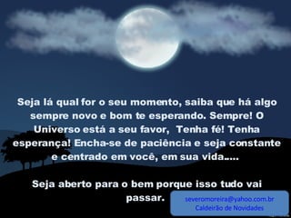 Seja lá qual for o seu momento, saiba que há algo sempre novo e bom te esperando. Sempre! O Universo está a seu favor,  Tenha fé! Tenha esperança! Encha-se de paciência e seja constante e centrado em você, em sua vida.....  Seja aberto para o bem porque isso tudo vai passar.  [email_address] Caldeirão de Novidades 