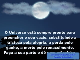 O Universo está sempre pronto para preencher o seu vazio, substituindo a tristeza pela alegria, a perda pelo ganho, a morte pelo renascimento. Faça a sua parte e dê uma mãozinha,  [email_address] Caldeirão de Novidades 