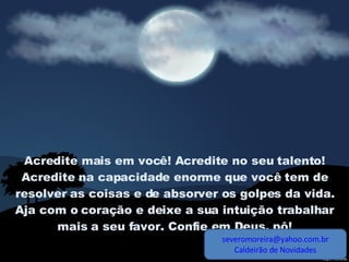 Acredite mais em você! Acredite no seu talento! Acredite na capacidade enorme que você tem de resolver as coisas e de absorver os golpes da vida. Aja com o coração e deixe a sua intuição trabalhar mais a seu favor. Confie em Deus, pô! [email_address] Caldeirão de Novidades 