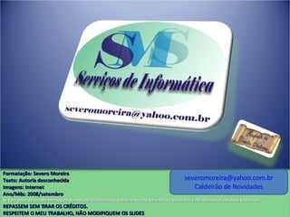 [email_address] Caldeirão de Novidades Formatação: Severo Moreira Texto:  Autoria desconhecida Imagens: Internet Ano/Mês: 2008/setembro Se você gosta de receber mensagem de motivação, reflexão ou outros, envie-me um email de solicitação e lhe adicionarei aos meus endereços. REPASSEM SEM TIRAR OS CRÉDITOS. RESPEITEM O MEU TRABALHO, NÃO MODIFIQUEM OS SLIDES 