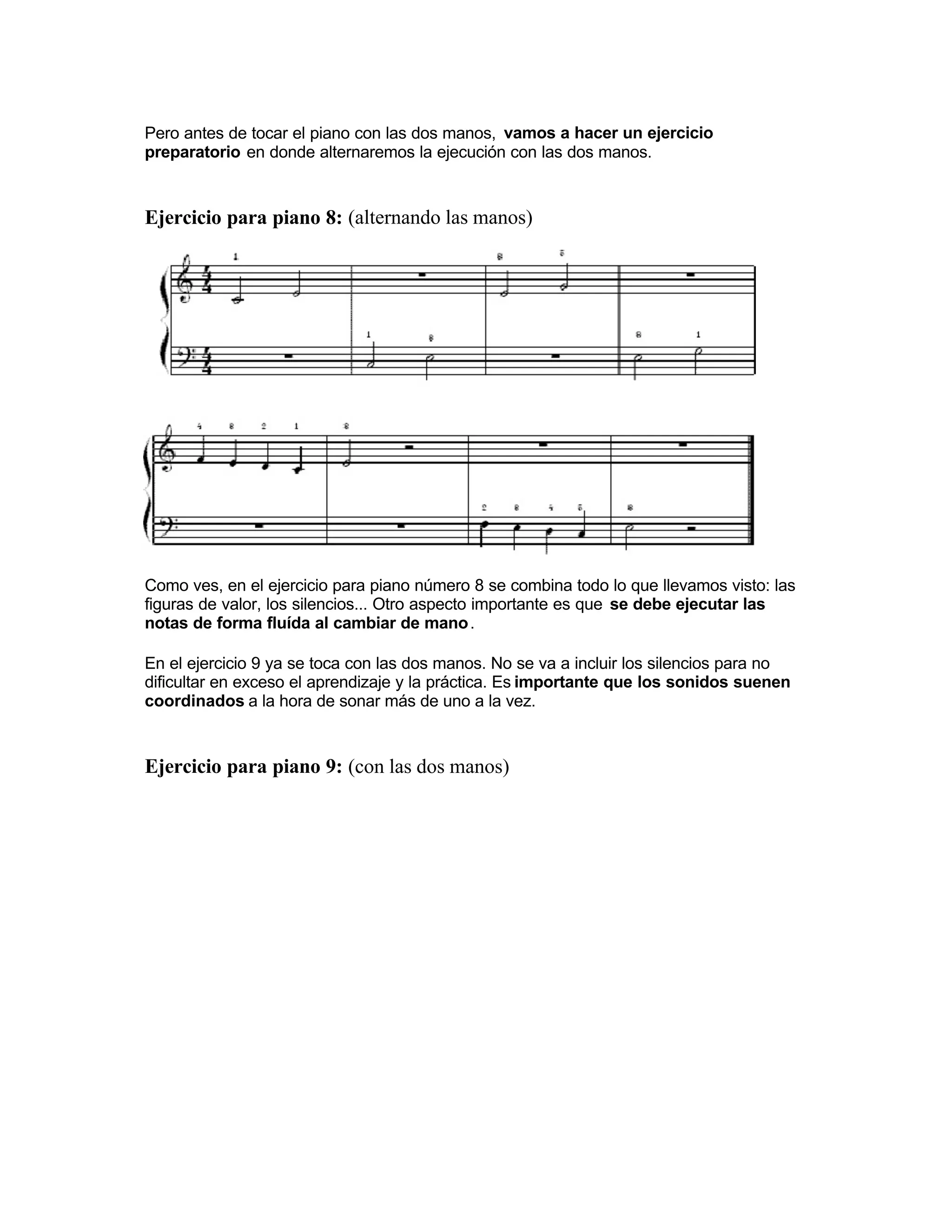 Pero antes de tocar el piano con las dos manos, vamos a hacer un ejercicio
preparatorio en donde alternaremos la ejecución con las dos manos.
Ejercicio para piano 8: (alternando las manos)
Como ves, en el ejercicio para piano número 8 se combina todo lo que llevamos visto: las
figuras de valor, los silencios... Otro aspecto importante es que se debe ejecutar las
notas de forma fluída al cambiar de mano.
En el ejercicio 9 ya se toca con las dos manos. No se va a incluir los silencios para no
dificultar en exceso el aprendizaje y la práctica. Es importante que los sonidos suenen
coordinados a la hora de sonar más de uno a la vez.
Ejercicio para piano 9: (con las dos manos)
 