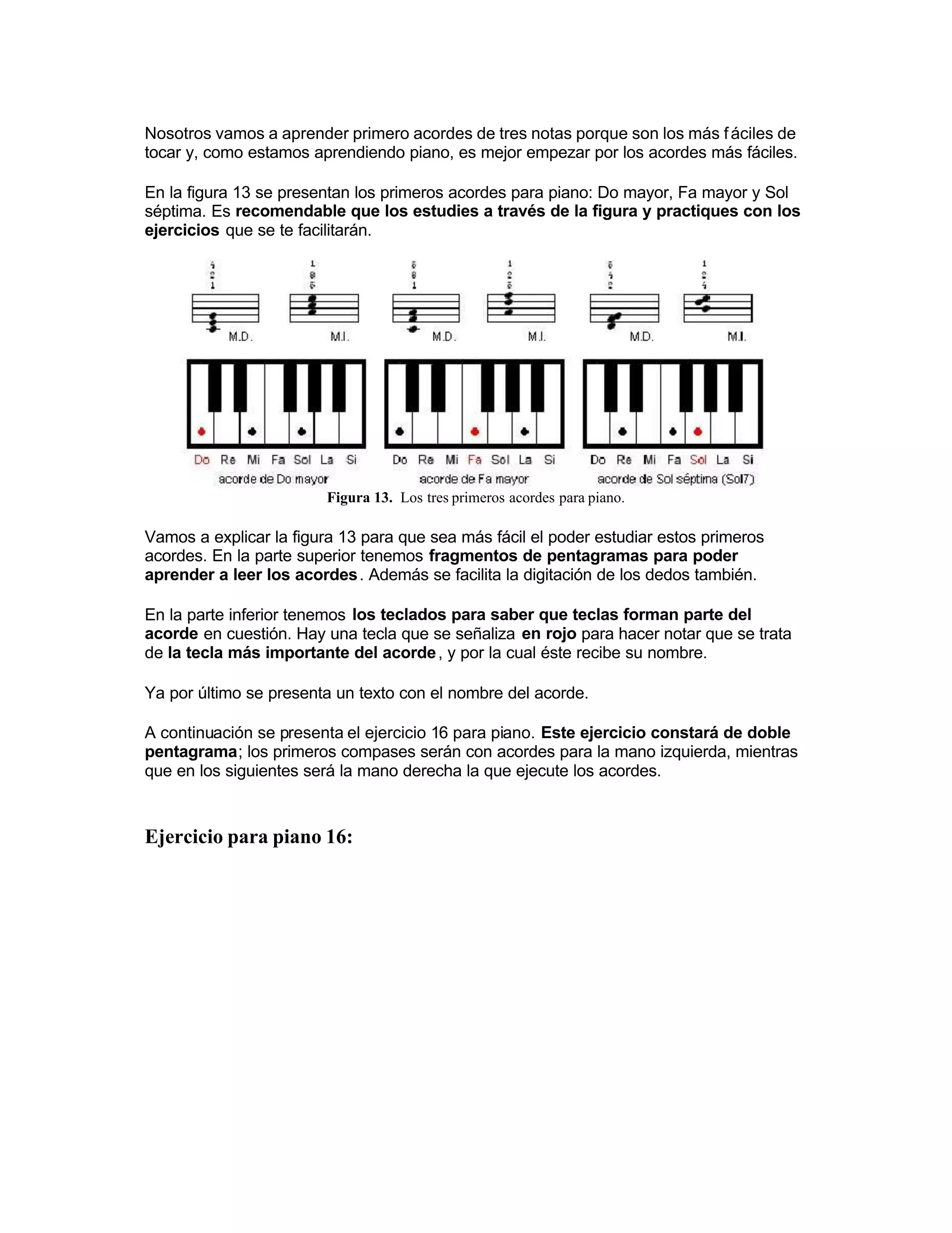Nosotros vamos a aprender primero acordes de tres notas porque son los más fáciles de
tocar y, como estamos aprendiendo piano, es mejor empezar por los acordes más fáciles.
En la figura 13 se presentan los primeros acordes para piano: Do mayor, Fa mayor y Sol
séptima. Es recomendable que los estudies a través de la figura y practiques con los
ejercicios que se te facilitarán.
Figura 13. Los tres primeros acordes para piano.
Vamos a explicar la figura 13 para que sea más fácil el poder estudiar estos primeros
acordes. En la parte superior tenemos fragmentos de pentagramas para poder
aprender a leer los acordes. Además se facilita la digitación de los dedos también.
En la parte inferior tenemos los teclados para saber que teclas forman parte del
acorde en cuestión. Hay una tecla que se señaliza en rojo para hacer notar que se trata
de la tecla más importante del acorde, y por la cual éste recibe su nombre.
Ya por último se presenta un texto con el nombre del acorde.
 A continuación se presenta el ejercicio 16 para piano. Este ejercicio constará de doble
pentagrama; los primeros compases serán con acordes para la mano izquierda, mientras
que en los siguientes será la mano derecha la que ejecute los acordes.
Ejercicio para piano 16:
 