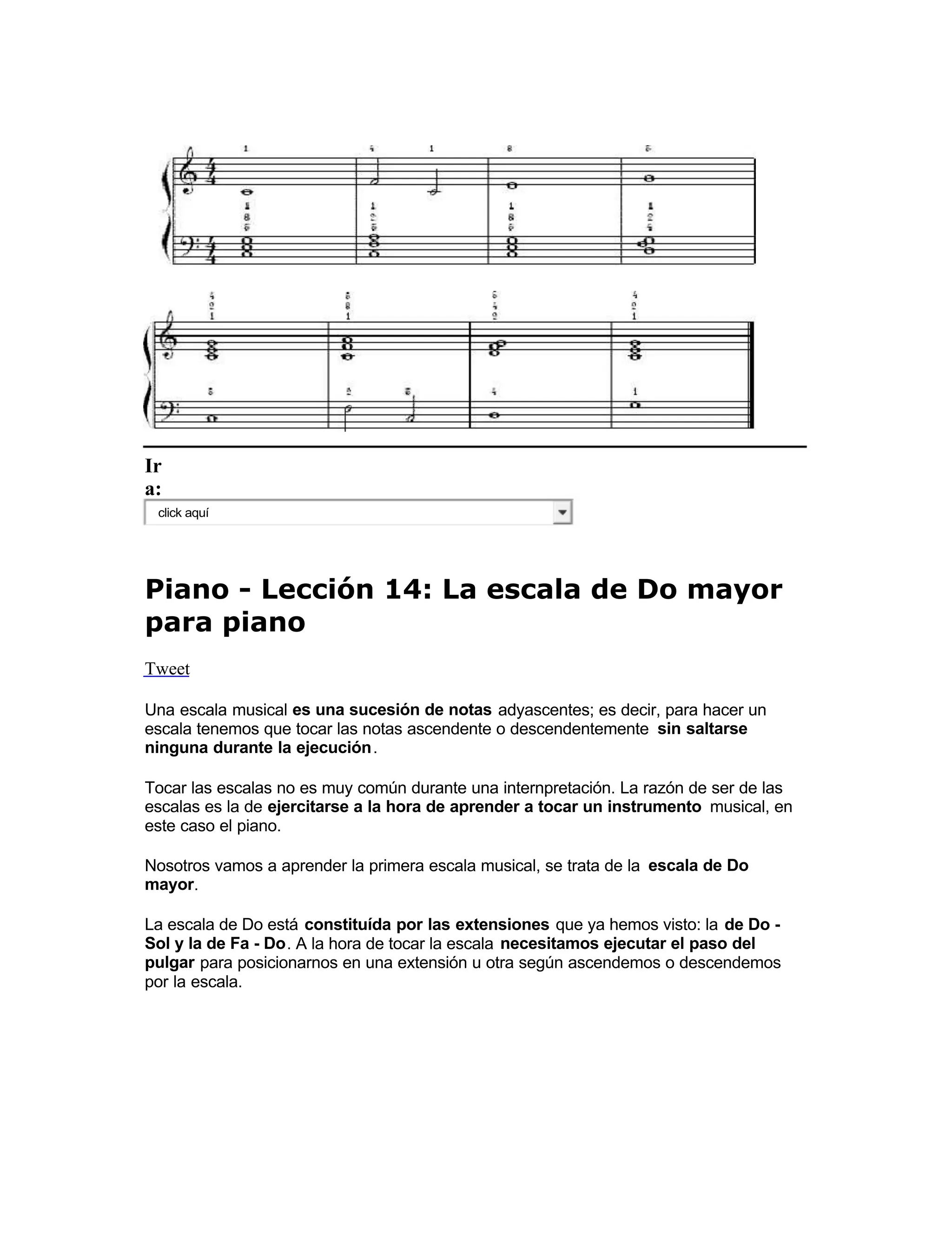 Ir
a:
click aquí
Piano - Lección 14: La escala de Do mayor
para piano
Tweet
Una escala musical es una sucesión de notas adyascentes; es decir, para hacer un
escala tenemos que tocar las notas ascendente o descendentemente sin saltarse
ninguna durante la ejecución.
Tocar las escalas no es muy común durante una internpretación. La razón de ser de las
escalas es la de ejercitarse a la hora de aprender a tocar un instrumento  musical, en
este caso el piano.
Nosotros vamos a aprender la primera escala musical, se trata de la escala de Do
mayor 
.
La escala de Do está constituída por las extensiones que ya hemos visto: la de Do -
Sol y la de Fa - Do. A la hora de tocar la escala necesitamos ejecutar el paso del
pulgar 
 para posicionarnos en una extensión u otra según ascendemos o descendemos
por la escala.
 